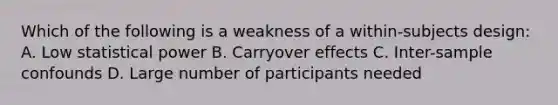 Which of the following is a weakness of a within-subjects design: A. Low statistical power B. Carryover effects C. Inter-sample confounds D. Large number of participants needed