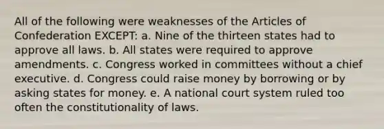 All of the following were weaknesses of the Articles of Confederation EXCEPT: a. Nine of the thirteen states had to approve all laws. b. All states were required to approve amendments. c. Congress worked in committees without a chief executive. d. Congress could raise money by borrowing or by asking states for money. e. A national court system ruled too often the constitutionality of laws.