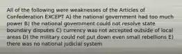 All of the following were weaknesses of the Articles of Confederation EXCEPT A) the national government had too much power B) the national government could not resolve state boundary disputes C) currency was not accepted outside of local areas D) the military could not put down even small rebellions E) there was no national judicial system