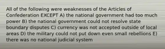 All of the following were weaknesses of <a href='https://www.questionai.com/knowledge/k5NDraRCFC-the-articles-of-confederation' class='anchor-knowledge'>the articles of confederation</a> EXCEPT A) the national government had too much power B) the national government could not resolve state <a href='https://www.questionai.com/knowledge/ksYDefgB4e-boundary-disputes' class='anchor-knowledge'>boundary disputes</a> C) currency was not accepted outside of local areas D) the military could not put down even small rebellions E) there was no national judicial system