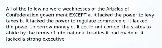 All of the following were weaknesses of the Articles of Confederation government EXCEPT a. It lacked the power to levy taxes b. It lacked the power to regulate commerce c. It lacked the power to borrow money d. It could not compel the states to abide by the terms of international treaties it had made e. It lacked a strong executive