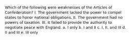 Which of the following were weaknesses of the Articles of Confederation? I. The government lacked the power to compel states to honor national obligations. II. The government had no powers of taxation. III. It failed to provide the authority to negotiate peace with England. a. I only b. I and II c. I, II, and III d. II and III e. III only