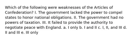 Which of the following were weaknesses of <a href='https://www.questionai.com/knowledge/k5NDraRCFC-the-articles-of-confederation' class='anchor-knowledge'>the articles of confederation</a>? I. The government lacked the power to compel states to honor national obligations. II. The government had no <a href='https://www.questionai.com/knowledge/kKSx9oT84t-powers-of' class='anchor-knowledge'>powers of</a> taxation. III. It failed to provide the authority to negotiate peace with England. a. I only b. I and II c. I, II, and III d. II and III e. III only