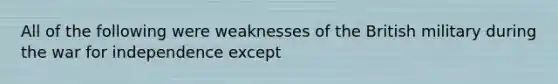 All of the following were weaknesses of the British military during the war for independence except