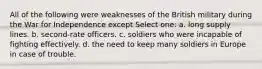 All of the following were weaknesses of the British military during the War for Independence except Select one: a. long supply lines. b. second-rate officers. c. soldiers who were incapable of fighting effectively. d. the need to keep many soldiers in Europe in case of trouble.