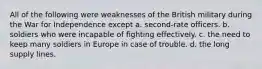 All of the following were weaknesses of the British military during the War for Independence except a. second-rate officers. b. soldiers who were incapable of fighting effectively. c. the need to keep many soldiers in Europe in case of trouble. d. the long supply lines.