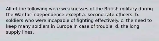 All of the following were weaknesses of the British military during the War for Independence except a. second-rate officers. b. soldiers who were incapable of fighting effectively. c. the need to keep many soldiers in Europe in case of trouble. d. the long supply lines.