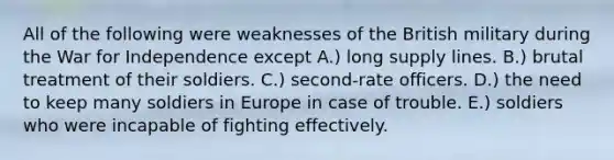 All of the following were weaknesses of the British military during the War for Independence except A.) long supply lines. B.) brutal treatment of their soldiers. C.) second-rate officers. D.) the need to keep many soldiers in Europe in case of trouble. E.) soldiers who were incapable of fighting effectively.