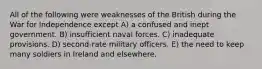 All of the following were weaknesses of the British during the War for Independence except A) a confused and inept government. B) insufficient naval forces. C) inadequate provisions. D) second-rate military officers. E) the need to keep many soldiers in Ireland and elsewhere.