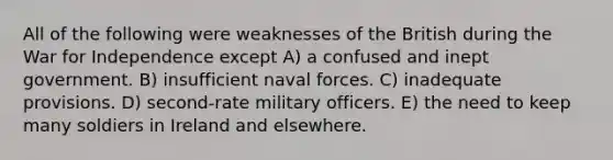 All of the following were weaknesses of the British during the War for Independence except A) a confused and inept government. B) insufficient naval forces. C) inadequate provisions. D) second-rate military officers. E) the need to keep many soldiers in Ireland and elsewhere.