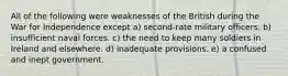 All of the following were weaknesses of the British during the War for Independence except a) second-rate military officers. b) insufficient naval forces. c) the need to keep many soldiers in Ireland and elsewhere. d) inadequate provisions. e) a confused and inept government.