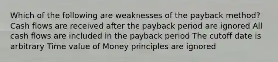 Which of the following are weaknesses of the payback method? Cash flows are received after the payback period are ignored All cash flows are included in the payback period The cutoff date is arbitrary Time value of Money principles are ignored