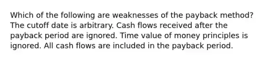 Which of the following are weaknesses of the payback method? The cutoff date is arbitrary. Cash flows received after the payback period are ignored. Time value of money principles is ignored. All cash flows are included in the payback period.