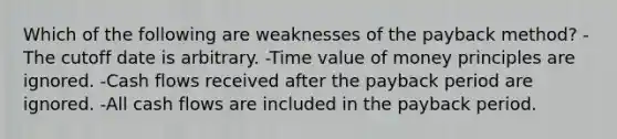 Which of the following are weaknesses of the payback method? -The cutoff date is arbitrary. -Time value of money principles are ignored. -Cash flows received after the payback period are ignored. -All cash flows are included in the payback period.