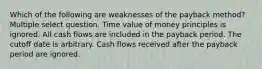 Which of the following are weaknesses of the payback method? Multiple select question. Time value of money principles is ignored. All cash flows are included in the payback period. The cutoff date is arbitrary. Cash flows received after the payback period are ignored.