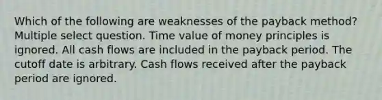 Which of the following are weaknesses of the payback method? Multiple select question. Time value of money principles is ignored. All cash flows are included in the payback period. The cutoff date is arbitrary. Cash flows received after the payback period are ignored.