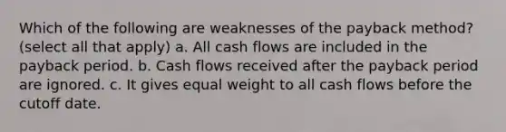 Which of the following are weaknesses of the payback method? (select all that apply) a. All cash flows are included in the payback period. b. Cash flows received after the payback period are ignored. c. It gives equal weight to all cash flows before the cutoff date.