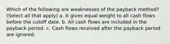 Which of the following are weaknesses of the payback method? (Select all that apply) a. It gives equal weight to all cash flows before the cutoff date. b. All cash flows are included in the payback period. c. Cash flows received after the payback period are ignored.