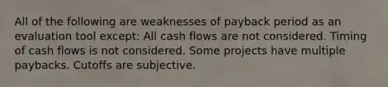 All of the following are weaknesses of payback period as an evaluation tool except: All cash flows are not considered. Timing of cash flows is not considered. Some projects have multiple paybacks. Cutoffs are subjective.