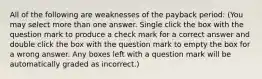 All of the following are weaknesses of the payback period: (You may select more than one answer. Single click the box with the question mark to produce a check mark for a correct answer and double click the box with the question mark to empty the box for a wrong answer. Any boxes left with a question mark will be automatically graded as incorrect.)