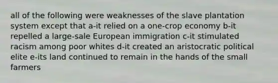 all of the following were weaknesses of the slave plantation system except that a-it relied on a one-crop economy b-it repelled a large-sale European immigration c-it stimulated racism among poor whites d-it created an aristocratic political elite e-its land continued to remain in the hands of the small farmers