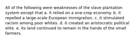 All of the following were weaknesses of the slave plantation system except that a. it relied on a one-crop economy. b. it repelled a large-scale European immigration. c. it stimulated racism among poor whites. d. it created an aristocratic political elite. e. its land continued to remain in the hands of the small farmers.