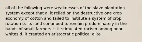 all of the following were weaknesses of the slave plantation system except that a. it relied on the destructive one crop economy of cotton and failed to institute a system of crop rotation b. its land continued to remain predominately in the hands of small farmers c. it stimulated racism among poor whites d. it created an aristocratic political elite