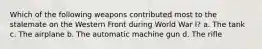 Which of the following weapons contributed most to the stalemate on the Western Front during World War I? a. The tank c. The airplane b. The automatic machine gun d. The rifle