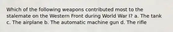 Which of the following weapons contributed most to the stalemate on the Western Front during World War I? a. The tank c. The airplane b. The automatic machine gun d. The rifle