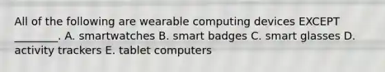 All of the following are wearable computing devices EXCEPT​ ________. A. smartwatches B. smart badges C. smart glasses D. activity trackers E. tablet computers