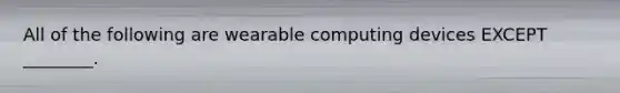 All of the following are wearable computing devices EXCEPT​ ________.
