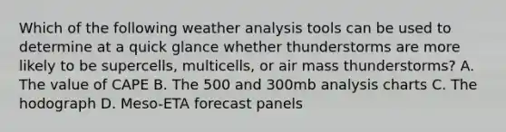 Which of the following weather analysis tools can be used to determine at a quick glance whether thunderstorms are more likely to be supercells, multicells, or air mass thunderstorms? A. The value of CAPE B. The 500 and 300mb analysis charts C. The hodograph D. Meso-ETA forecast panels