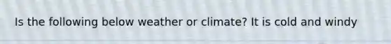 Is the following below weather or climate? It is cold and windy