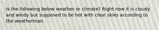 Is the following below weather or climate? Right now it is cloudy and windy but supposed to be hot with clear skies according to the weatherman