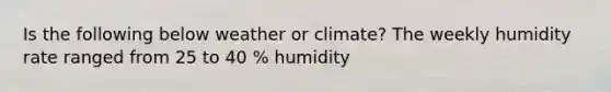 Is the following below weather or climate? The weekly humidity rate ranged from 25 to 40 % humidity