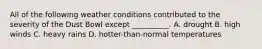All of the following weather conditions contributed to the severity of the Dust Bowl except __________. A. drought B. high winds C. heavy rains D. hotter-than-normal temperatures