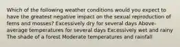 Which of the following weather conditions would you expect to have the greatest negative impact on the sexual reproduction of ferns and mosses? Excessively dry for several days Above-average temperatures for several days Excessively wet and rainy The shade of a forest Moderate temperatures and rainfall