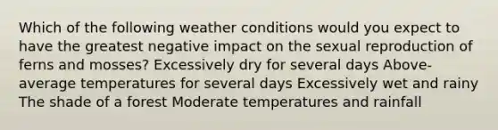 Which of the following weather conditions would you expect to have the greatest negative impact on the sexual reproduction of ferns and mosses? Excessively dry for several days Above-average temperatures for several days Excessively wet and rainy The shade of a forest Moderate temperatures and rainfall