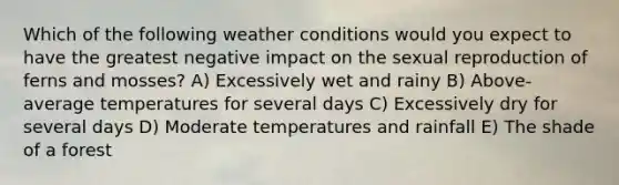 Which of the following weather conditions would you expect to have the greatest negative impact on the sexual reproduction of ferns and mosses? A) Excessively wet and rainy B) Above-average temperatures for several days C) Excessively dry for several days D) Moderate temperatures and rainfall E) The shade of a forest