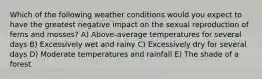 Which of the following weather conditions would you expect to have the greatest negative impact on the sexual reproduction of ferns and mosses? A) Above-average temperatures for several days B) Excessively wet and rainy C) Excessively dry for several days D) Moderate temperatures and rainfall E) The shade of a forest