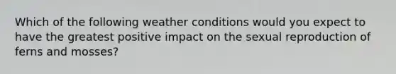 Which of the following weather conditions would you expect to have the greatest positive impact on the sexual reproduction of ferns and mosses?