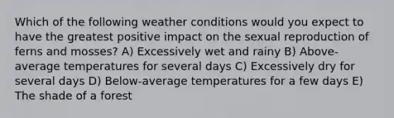 Which of the following weather conditions would you expect to have the greatest positive impact on the sexual reproduction of ferns and mosses? A) Excessively wet and rainy B) Above-average temperatures for several days C) Excessively dry for several days D) Below-average temperatures for a few days E) The shade of a forest