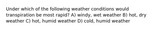 Under which of the following weather conditions would transpiration be most rapid? A) windy, wet weather B) hot, dry weather C) hot, humid weather D) cold, humid weather