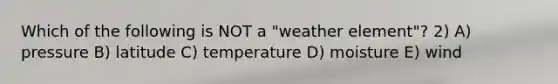 Which of the following is NOT a "weather element"? 2) A) pressure B) latitude C) temperature D) moisture E) wind