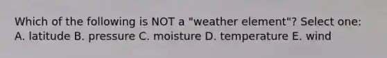 Which of the following is NOT a "weather element"? Select one: A. latitude B. pressure C. moisture D. temperature E. wind