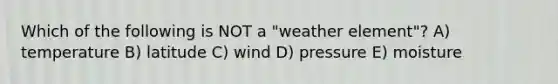 Which of the following is NOT a "weather element"? A) temperature B) latitude C) wind D) pressure E) moisture