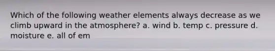 Which of the following weather elements always decrease as we climb upward in the atmosphere? a. wind b. temp c. pressure d. moisture e. all of em