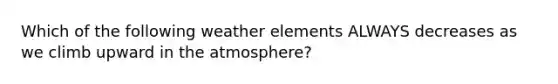 Which of the following weather elements ALWAYS decreases as we climb upward in the atmosphere?