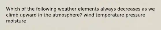 Which of the following weather elements always decreases as we climb upward in the atmosphere? wind temperature pressure moisture