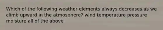 Which of the following weather elements always decreases as we climb upward in the atmosphere? wind temperature pressure moisture all of the above